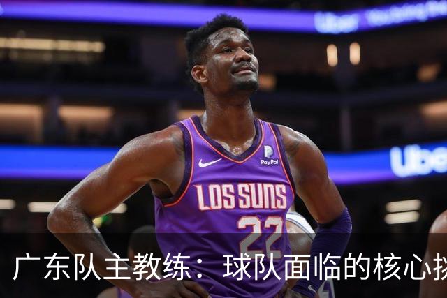 广东队主教练：球队面临的核心挑战是磨合 今晚与广厦交锋定是一场苦战